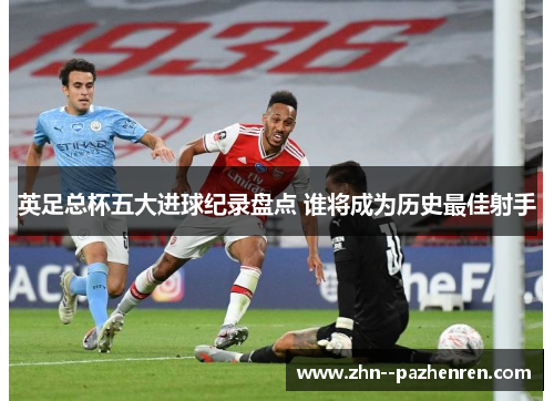 英足总杯五大进球纪录盘点 谁将成为历史最佳射手
