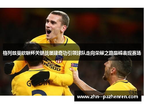 格列兹曼欧联杯关键战屡建奇功引领球队走向荣耀之路巅峰表现赛场 格列兹曼欧联杯关键战屡建奇功引领球队走向荣耀之路巅峰表现赛场