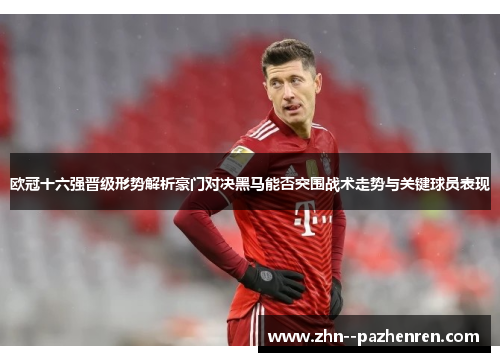 欧冠十六强晋级形势解析豪门对决黑马能否突围战术走势与关键球员表现 欧冠十六强晋级形势解析豪门对决黑马能否突围战术走势与关键球员表现