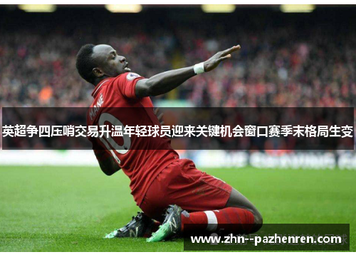 英超争四压哨交易升温年轻球员迎来关键机会窗口赛季末格局生变 英超争四压哨交易升温年轻球员迎来关键机会窗口赛季末格局生变