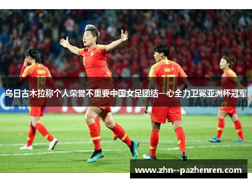 乌日古木拉称个人荣誉不重要中国女足团结一心全力卫冕亚洲杯冠军 乌日古木拉称个人荣誉不重要中国女足团结一心全力卫冕亚洲杯冠军
