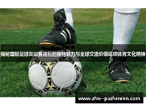揭秘国际足球友谊赛背后的独特魅力与全球交流价值延续体育文化精神