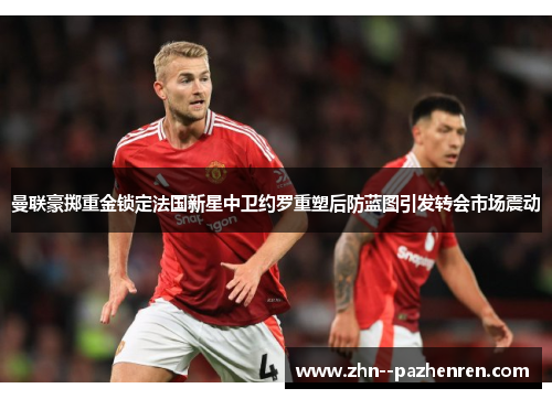 曼联豪掷重金锁定法国新星中卫约罗重塑后防蓝图引发转会市场震动